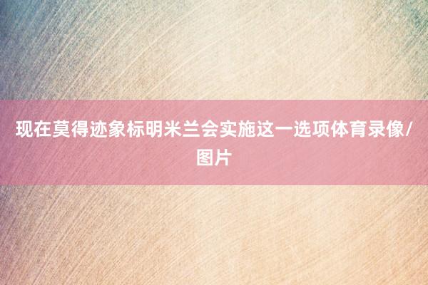 现在莫得迹象标明米兰会实施这一选项体育录像/图片