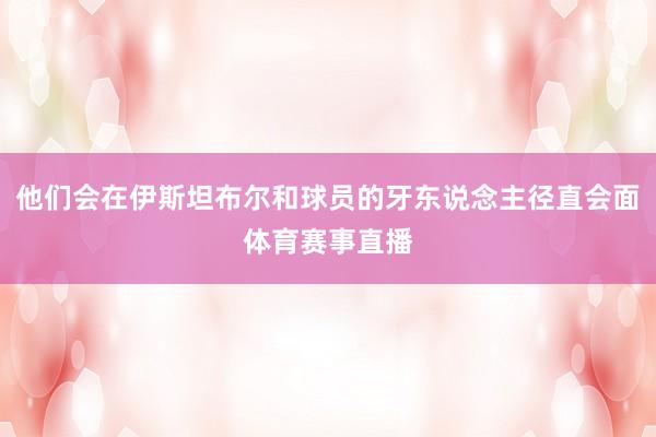 他们会在伊斯坦布尔和球员的牙东说念主径直会面体育赛事直播