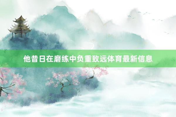 他昔日在磨练中负重致远体育最新信息