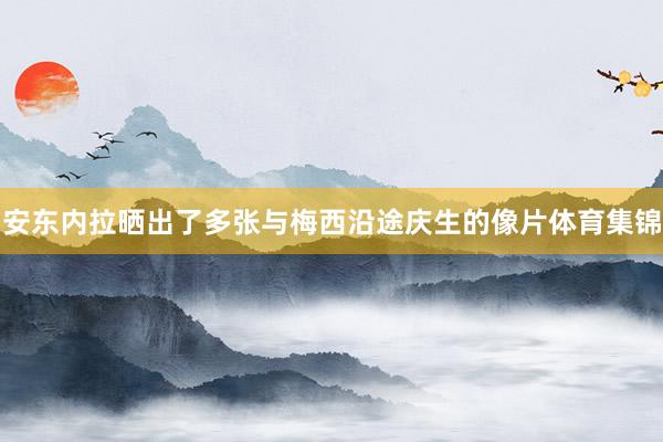 安东内拉晒出了多张与梅西沿途庆生的像片体育集锦