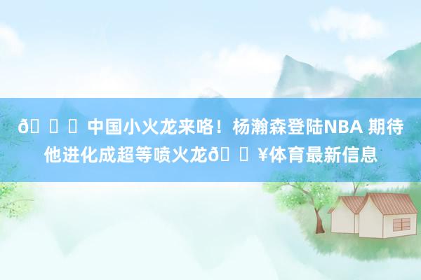 😎中国小火龙来咯！杨瀚森登陆NBA 期待他进化成超等喷火龙🔥体育最新信息