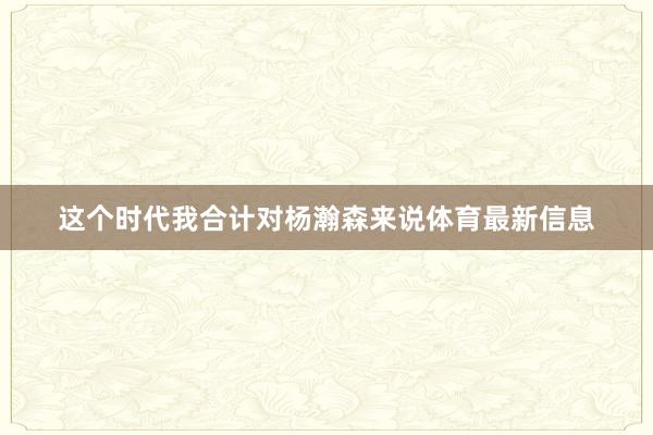 这个时代我合计对杨瀚森来说体育最新信息