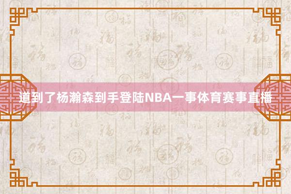 道到了杨瀚森到手登陆NBA一事体育赛事直播