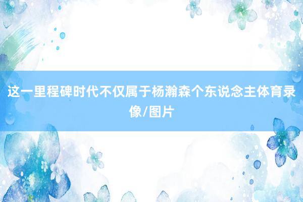 这一里程碑时代不仅属于杨瀚森个东说念主体育录像/图片