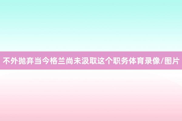不外抛弃当今格兰尚未汲取这个职务体育录像/图片