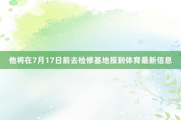 他将在7月17日前去检修基地报到体育最新信息
