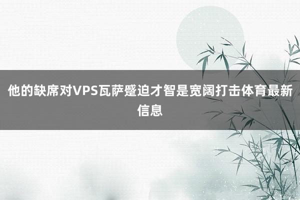 他的缺席对VPS瓦萨蹙迫才智是宽阔打击体育最新信息