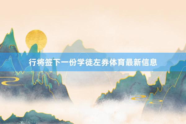 行将签下一份学徒左券体育最新信息