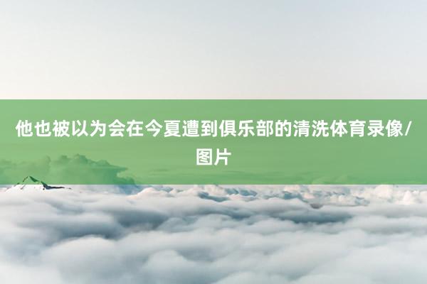 他也被以为会在今夏遭到俱乐部的清洗体育录像/图片