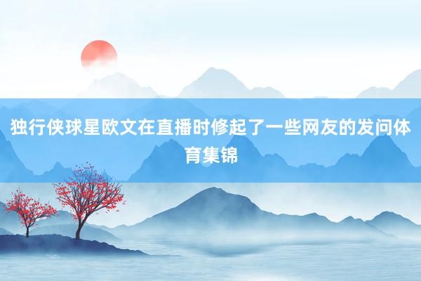 独行侠球星欧文在直播时修起了一些网友的发问体育集锦