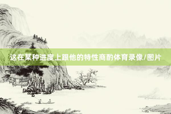 这在某种进度上跟他的特性商酌体育录像/图片