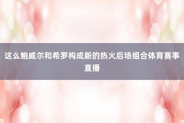 这么鲍威尔和希罗构成新的热火后场组合体育赛事直播