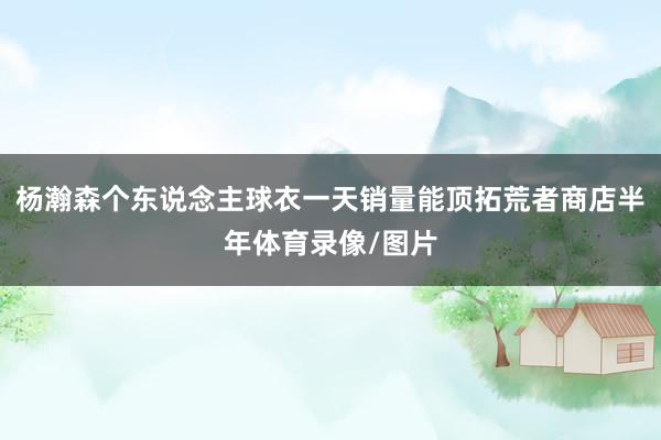 杨瀚森个东说念主球衣一天销量能顶拓荒者商店半年体育录像/图片