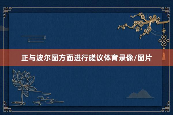 正与波尔图方面进行磋议体育录像/图片