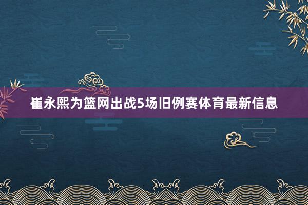 崔永熙为篮网出战5场旧例赛体育最新信息