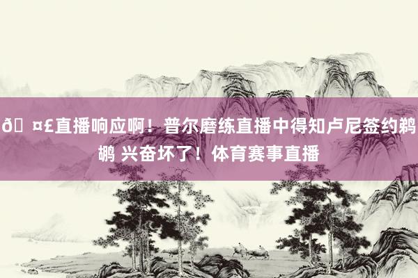 🤣直播响应啊！普尔磨练直播中得知卢尼签约鹈鹕 兴奋坏了！体育赛事直播