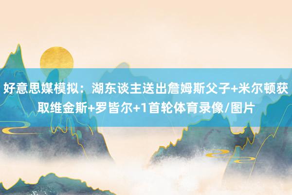 好意思媒模拟：湖东谈主送出詹姆斯父子+米尔顿获取维金斯+罗皆尔+1首轮体育录像/图片