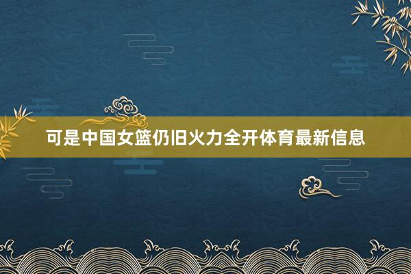 可是中国女篮仍旧火力全开体育最新信息