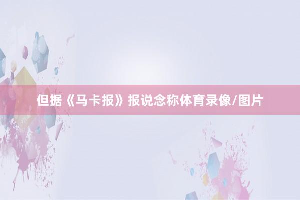 但据《马卡报》报说念称体育录像/图片