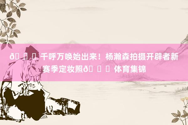 👑千呼万唤始出来！杨瀚森拍摄开辟者新赛季定妆照😎体育集锦