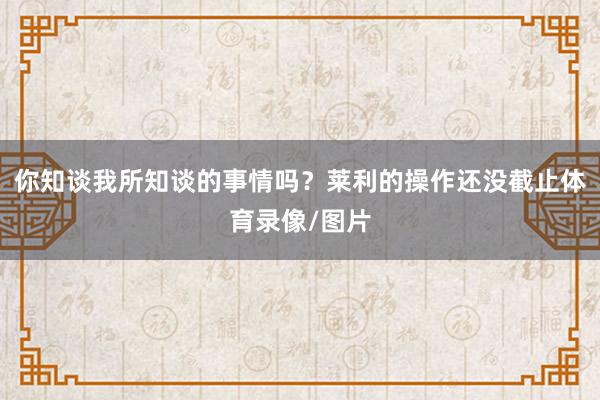你知谈我所知谈的事情吗？莱利的操作还没截止体育录像/图片