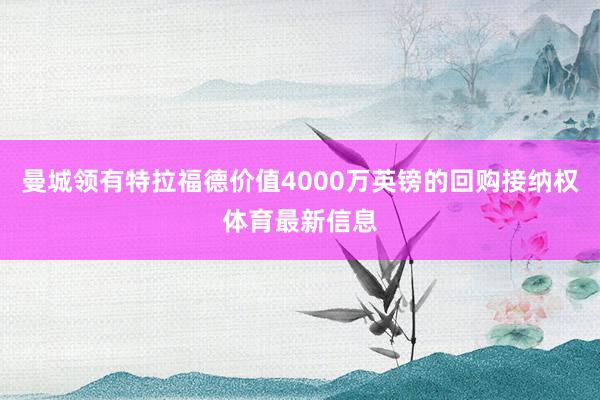曼城领有特拉福德价值4000万英镑的回购接纳权体育最新信息