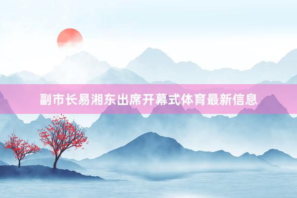 副市长易湘东出席开幕式体育最新信息