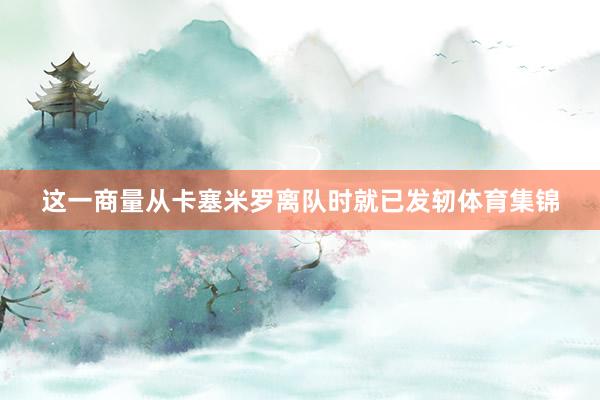 这一商量从卡塞米罗离队时就已发轫体育集锦