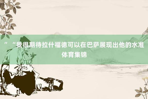 ” “我很期待拉什福德可以在巴萨展现出他的水准体育集锦