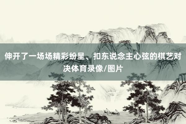 伸开了一场场精彩纷呈、扣东说念主心弦的棋艺对决体育录像/图片