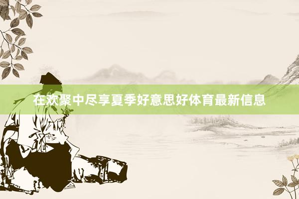 在欢聚中尽享夏季好意思好体育最新信息