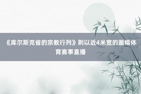 《库尔斯克省的宗教行列》则以近4米宽的画幅体育赛事直播