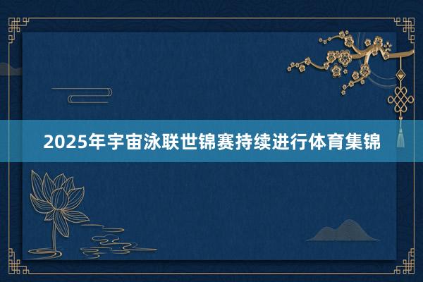 2025年宇宙泳联世锦赛持续进行体育集锦