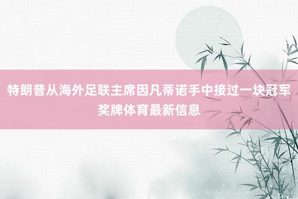 特朗普从海外足联主席因凡蒂诺手中接过一块冠军奖牌体育最新信息