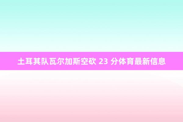 土耳其队瓦尔加斯空砍 23 分体育最新信息