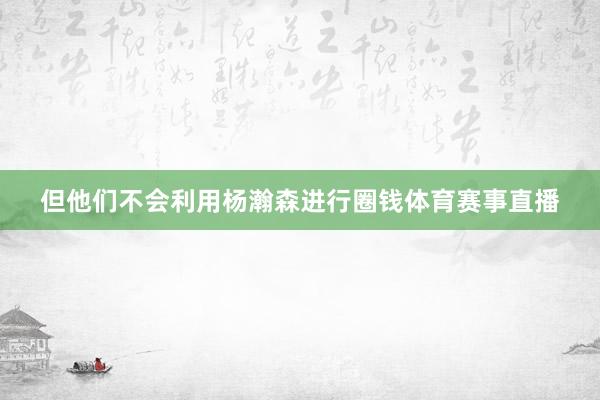 但他们不会利用杨瀚森进行圈钱体育赛事直播