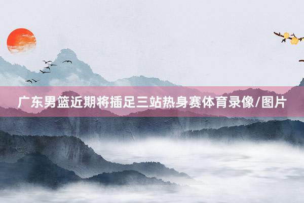 广东男篮近期将插足三站热身赛体育录像/图片