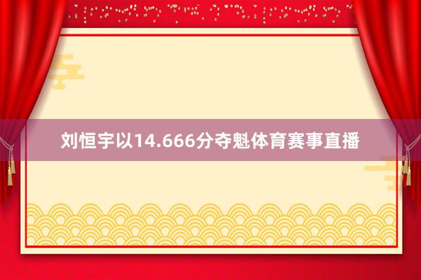 刘恒宇以14.666分夺魁体育赛事直播