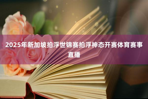 2025年新加坡拍浮世锦赛拍浮神态开赛体育赛事直播