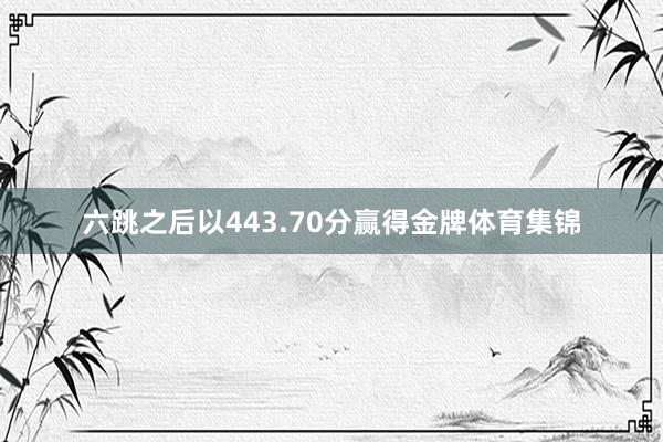 六跳之后以443.70分赢得金牌体育集锦