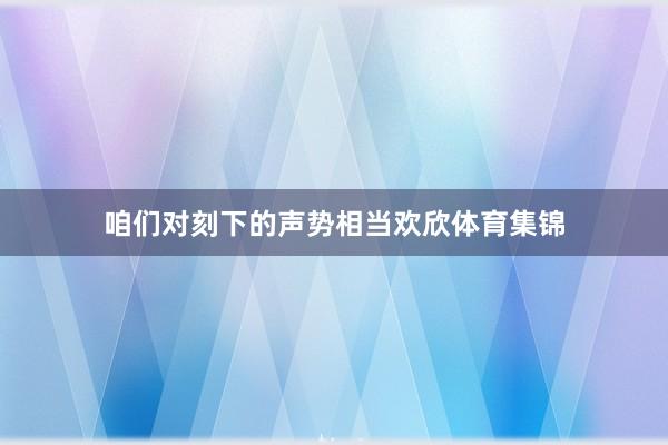 咱们对刻下的声势相当欢欣体育集锦