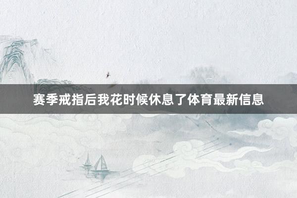 赛季戒指后我花时候休息了体育最新信息