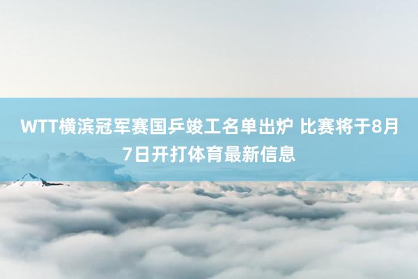 WTT横滨冠军赛国乒竣工名单出炉 比赛将于8月7日开打体育最新信息