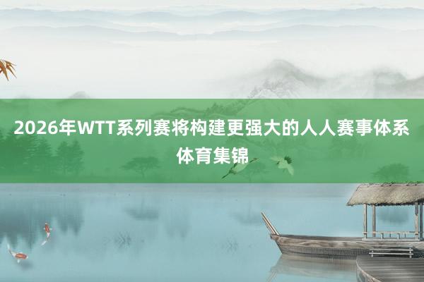 2026年WTT系列赛将构建更强大的人人赛事体系体育集锦