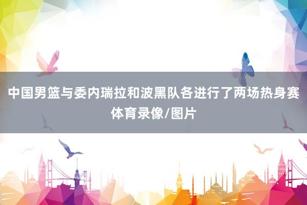 中国男篮与委内瑞拉和波黑队各进行了两场热身赛体育录像/图片