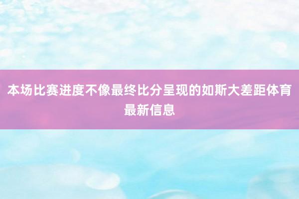 本场比赛进度不像最终比分呈现的如斯大差距体育最新信息