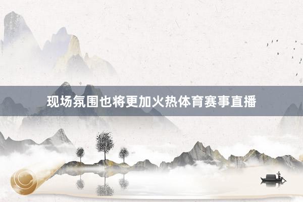 现场氛围也将更加火热体育赛事直播