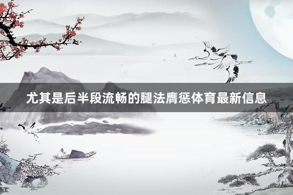 尤其是后半段流畅的腿法膺惩体育最新信息