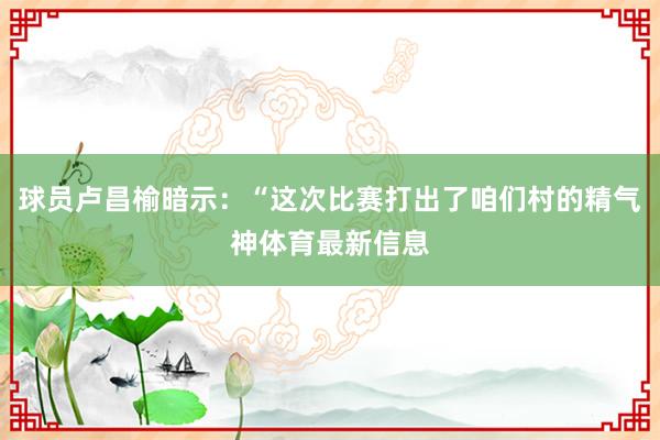 球员卢昌榆暗示：“这次比赛打出了咱们村的精气神体育最新信息