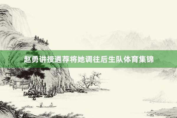 赵勇讲授遴荐将她调往后生队体育集锦